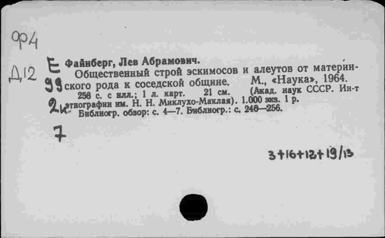 ﻿д . ~ Файнберг, Лев Абрамович.
Дх ж. ж Общественный строй эскимосов и алеутов от материн-З’ского рода к соседской общине. М., <Наука>, 1964.
ж, 256 с. с илл.; 1 л. карт. 21 см. (Акад, наук СССР. Ин-т
Ч [этнографии им. H. Н. Миклухо-Маклая). 1.000 эка. 1 р.
**' Библногр. обзор: с. 4—7. Виблиогр.: с. 246—256.
bti6+iati9/»b